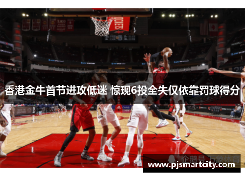 香港金牛首节进攻低迷 惊现6投全失仅依靠罚球得分